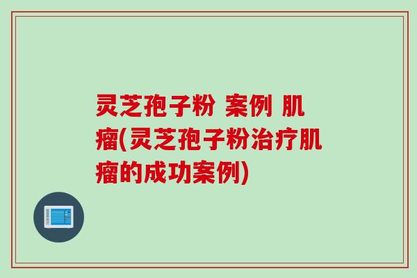 灵芝孢子粉 案例 肌瘤(灵芝孢子粉治疗肌瘤的成功案例)