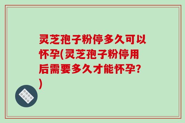 灵芝孢子粉停多久可以怀孕(灵芝孢子粉停用后需要多久才能怀孕？)