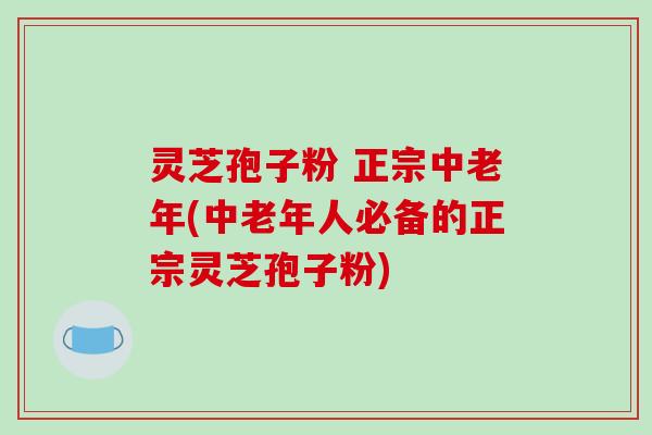 灵芝孢子粉 正宗中老年(中老年人必备的正宗灵芝孢子粉)