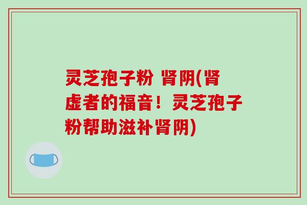 灵芝孢子粉 肾阴(肾虚者的福音！灵芝孢子粉帮助滋补肾阴)