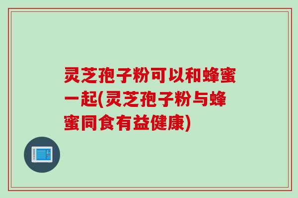 灵芝孢子粉可以和蜂蜜一起(灵芝孢子粉与蜂蜜同食有益健康)