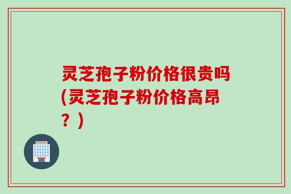 灵芝孢子粉价格很贵吗(灵芝孢子粉价格高昂？)