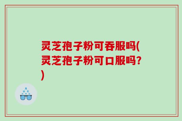 灵芝孢子粉可吞服吗(灵芝孢子粉可口服吗？)