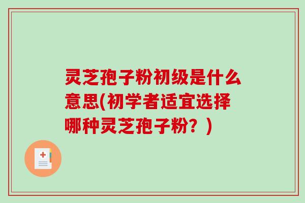 灵芝孢子粉初级是什么意思(初学者适宜选择哪种灵芝孢子粉？)