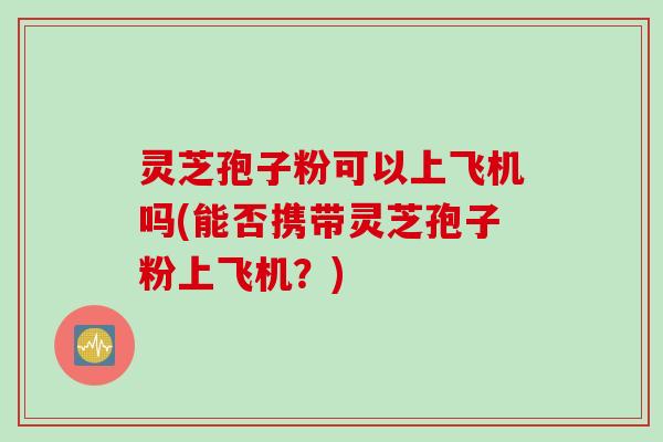 灵芝孢子粉可以上飞机吗(能否携带灵芝孢子粉上飞机？)