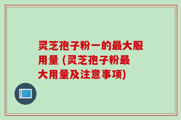 灵芝孢子粉一的最大服用量 (灵芝孢子粉最大用量及注意事项)