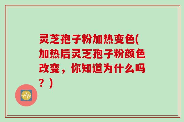 灵芝孢子粉加热变色(加热后灵芝孢子粉颜色改变，你知道为什么吗？)