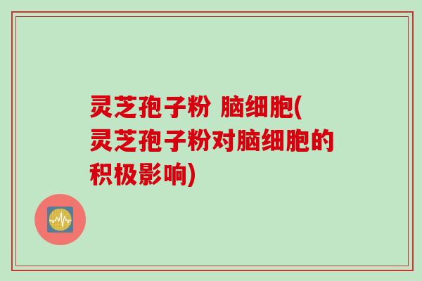 灵芝孢子粉 脑细胞(灵芝孢子粉对脑细胞的积极影响)