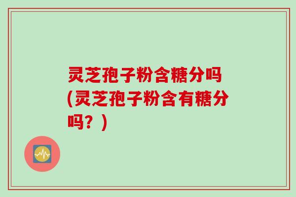 灵芝孢子粉含糖分吗 (灵芝孢子粉含有糖分吗？)