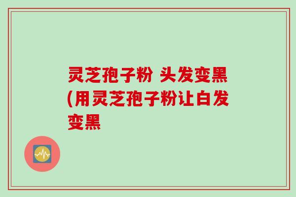 灵芝孢子粉 头发变黑(用灵芝孢子粉让白发变黑 灵芝孢子粉 头发变黑(用灵芝孢子粉让白发变黑