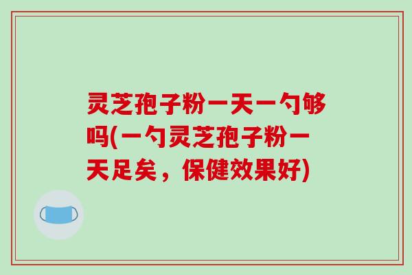 灵芝孢子粉一天一勺够吗(一勺灵芝孢子粉一天足矣，保健效果好)