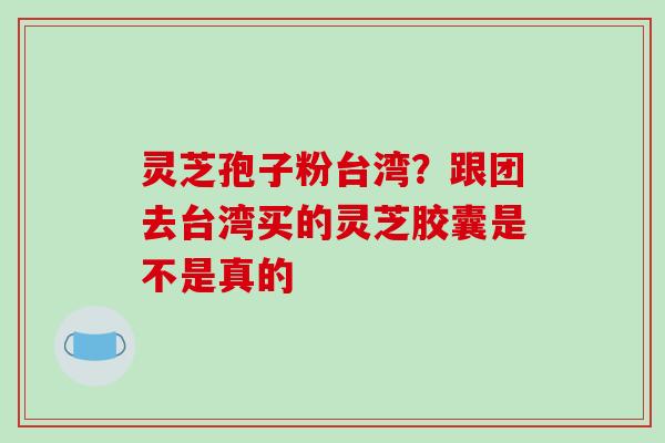 灵芝孢子粉台湾？跟团去台湾买的灵芝胶囊是不是真的