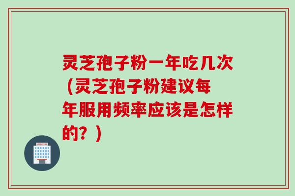 灵芝孢子粉一年吃几次 (灵芝孢子粉建议每年服用频率应该是怎样的?) 灵芝孢子粉一年吃几次 (灵芝孢子粉建议每年服用频率应该是怎样的?)