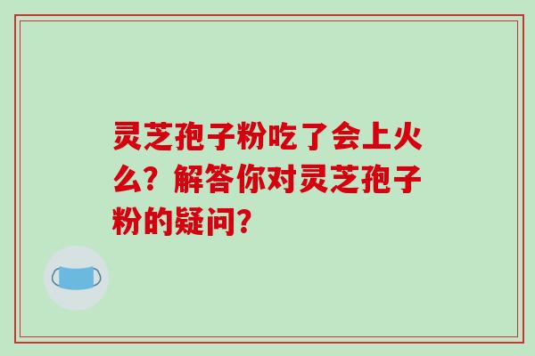 灵芝孢子粉吃了会上火么？解答你对灵芝孢子粉的疑问？