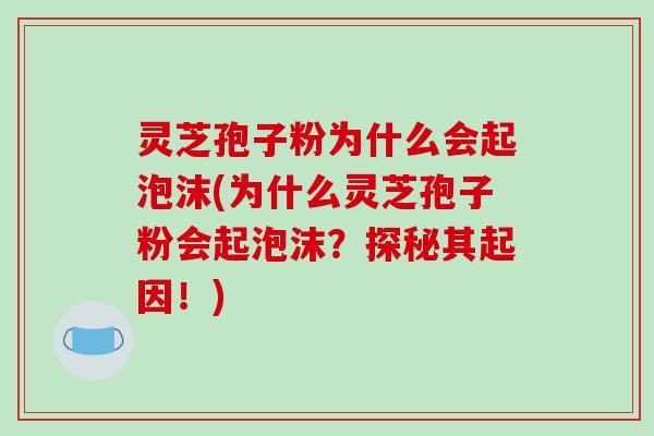 灵芝孢子粉为什么会起泡沫(为什么灵芝孢子粉会起泡沫？探秘其起因！)