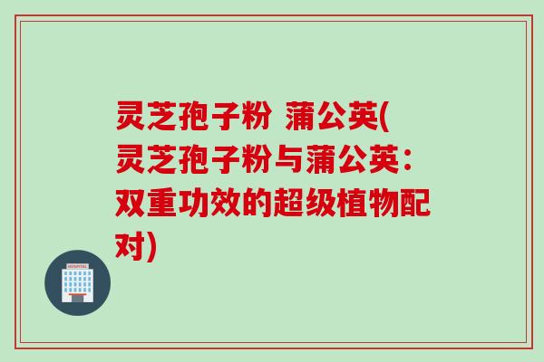 灵芝孢子粉 蒲公英(灵芝孢子粉与蒲公英：双重功效的超级植物配对)