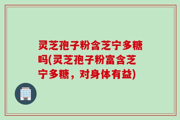 灵芝孢子粉含芝宁多糖吗(灵芝孢子粉富含芝宁多糖，对身体有益)