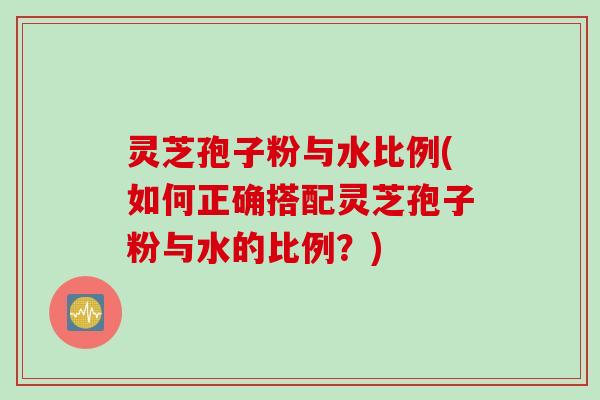灵芝孢子粉与水比例(如何正确搭配灵芝孢子粉与水的比例?) 灵芝孢子粉与水比例(如何正确搭配灵芝孢子粉与水的比例?)