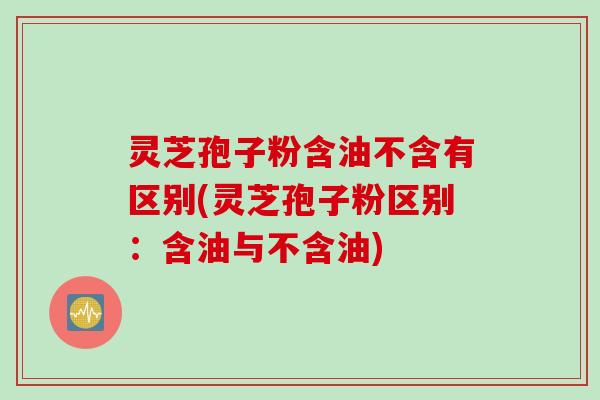 灵芝孢子粉含油不含有区别(灵芝孢子粉区别：含油与不含油)