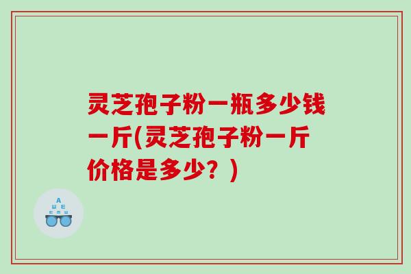 灵芝孢子粉一瓶多少钱一斤(灵芝孢子粉一斤价格是多少？)