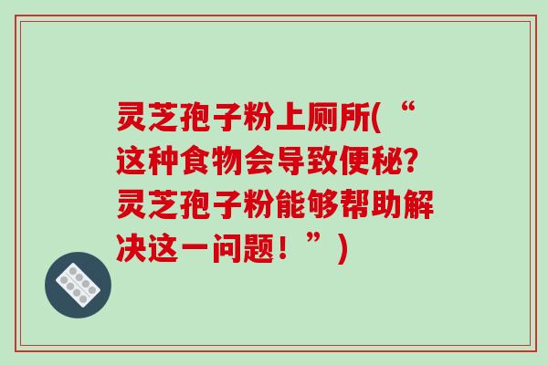 灵芝孢子粉上厕所(“这种食物会导致便秘？灵芝孢子粉能够帮助解决这一问题！”)