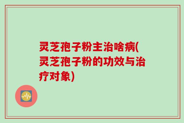 灵芝孢子粉主治啥病(灵芝孢子粉的功效与治疗对象)