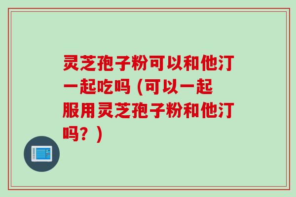 灵芝孢子粉可以和他汀一起吃吗 (可以一起服用灵芝孢子粉和他汀吗?) 灵芝孢子粉可以和他汀一起吃吗 (可以一起服用灵芝孢子粉和他汀吗?)