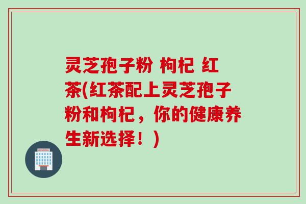 灵芝孢子粉 枸杞 红茶(红茶配上灵芝孢子粉和枸杞，你的健康养生新选择！)