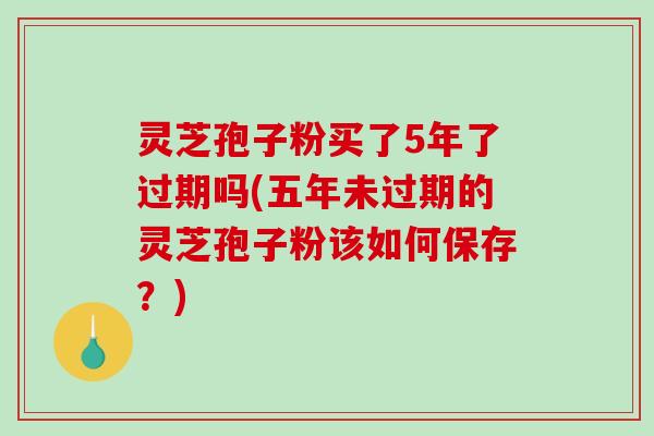 灵芝孢子粉买了5年了过期吗(五年未过期的灵芝孢子粉该如何保存？)