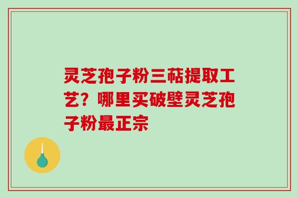 灵芝孢子粉三萜提取工艺？哪里买破壁灵芝孢子粉最正宗