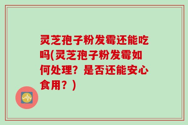 灵芝孢子粉发霉还能吃吗(灵芝孢子粉发霉如何处理？是否还能安心食用？)