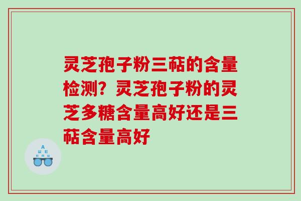 灵芝孢子粉三萜的含量检测？灵芝孢子粉的灵芝多糖含量高好还是三萜含量高好