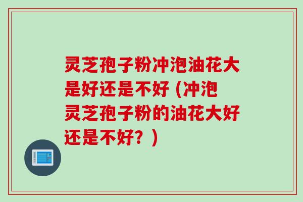 灵芝孢子粉冲泡油花大是好还是不好 (冲泡灵芝孢子粉的油花大好还是不好？)