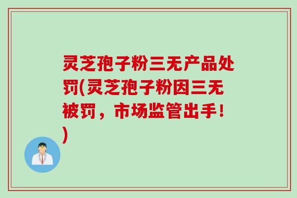 灵芝孢子粉三无产品处罚(灵芝孢子粉因三无被罚，市场监管出手！)