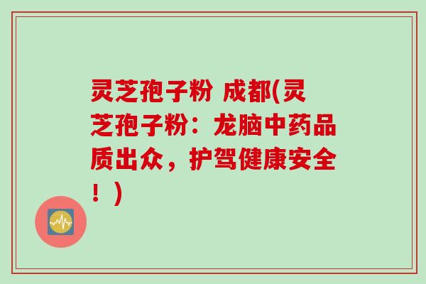 灵芝孢子粉 成都(灵芝孢子粉：龙脑中药品质出众，护驾健康安全！)
