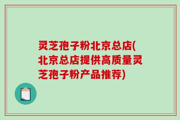 灵芝孢子粉北京总店(北京总店提供高质量灵芝孢子粉产品推荐)