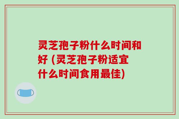 灵芝孢子粉什么时间和好 (灵芝孢子粉适宜什么时间食用最佳)
