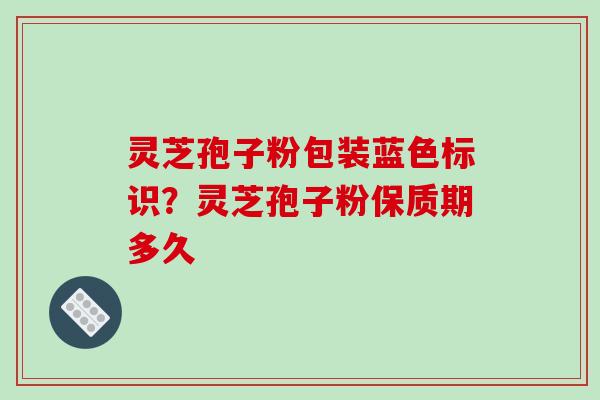 灵芝孢子粉包装蓝色标识？灵芝孢子粉保质期多久