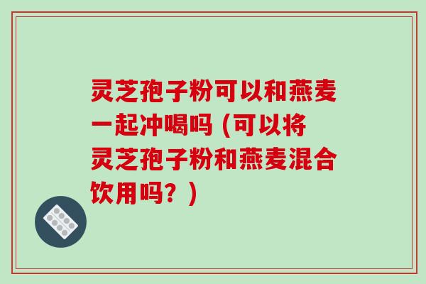 灵芝孢子粉可以和燕麦一起冲喝吗 (可以将灵芝孢子粉和燕麦混合饮用吗？)