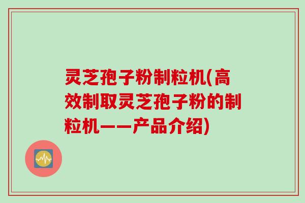灵芝孢子粉制粒机(高效制取灵芝孢子粉的制粒机——产品介绍)