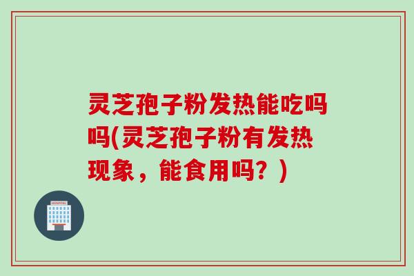 灵芝孢子粉发热能吃吗吗(灵芝孢子粉有发热现象，能食用吗？)