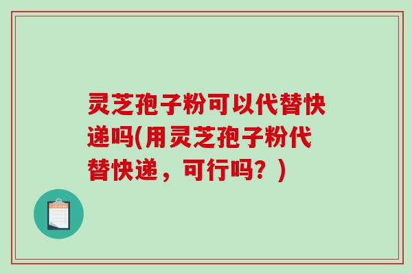 灵芝孢子粉可以代替快递吗(用灵芝孢子粉代替快递，可行吗？)