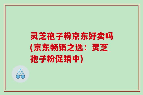 灵芝孢子粉京东好卖吗(京东畅销之选：灵芝孢子粉促销中)