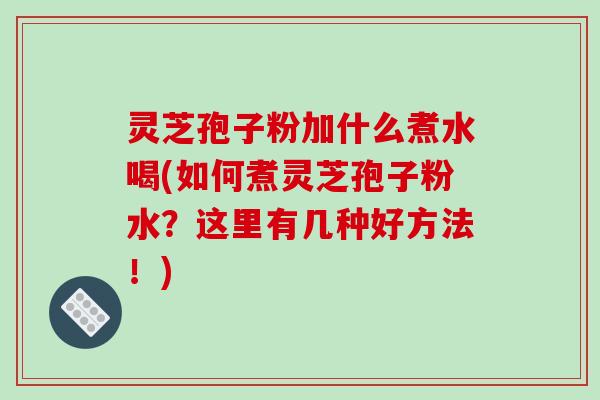 灵芝孢子粉加什么煮水喝(如何煮灵芝孢子粉水？这里有几种好方法！)