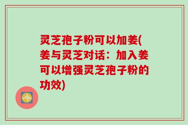 灵芝孢子粉可以加姜(姜与灵芝对话：加入姜可以增强灵芝孢子粉的功效)