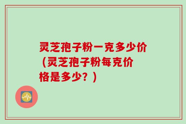 灵芝孢子粉一克多少价 (灵芝孢子粉每克价格是多少？)