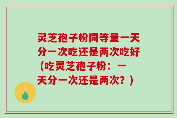 灵芝孢子粉同等量一天分一次吃还是两次吃好 (吃灵芝孢子粉：一天分一次还是两次？)