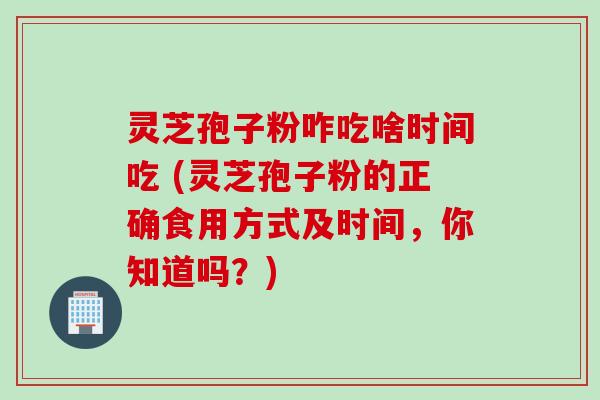 灵芝孢子粉咋吃啥时间吃 (灵芝孢子粉的正确食用方式及时间，你知道吗？)