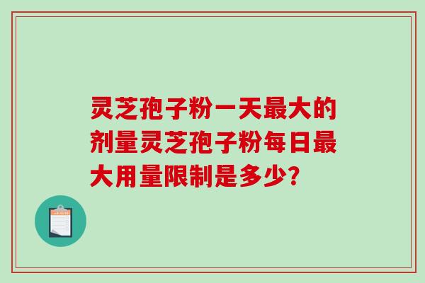 灵芝孢子粉一天最大的剂量灵芝孢子粉每日最大用量限制是多少？