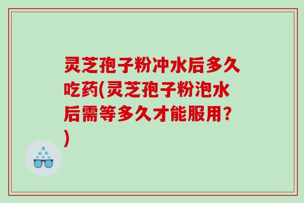 灵芝孢子粉冲水后多久吃药(灵芝孢子粉泡水后需等多久才能服用？)